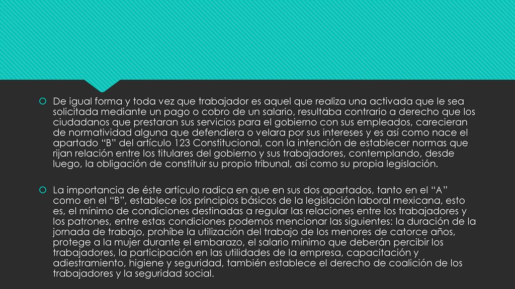 De igual forma y toda vez que trabajador es aquel que realiza una activada que le sea solicitada mediante un pago o cobro de un salario, resultaba contrario a derecho que los ciudadanos que prestaran sus servicios para el gobierno con sus empleados, carecieran de normatividad alguna que defendiera o velara por sus intereses y es así como nace el apartado B del artículo 123 Constitucional, con la intención de establecer normas que rijan relación entre los titulares del gobierno y sus trabajadores, contemplando, desde luego, la obligación de constituir su propio tribunal, así como su propia legislación.