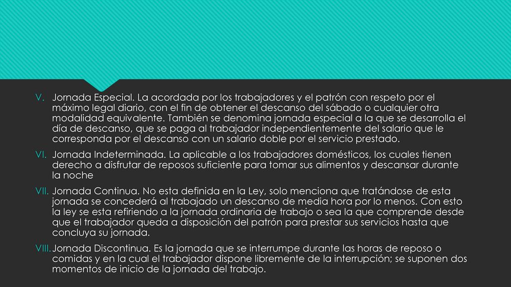 Jornada Especial. La acordada por los trabajadores y el patrón con respeto por el máximo legal diario, con el fin de obtener el descanso del sábado o cualquier otra modalidad equivalente. También se denomina jornada especial a la que se desarrolla el día de descanso, que se paga al trabajador independientemente del salario que le corresponda por el descanso con un salario doble por el servicio prestado.