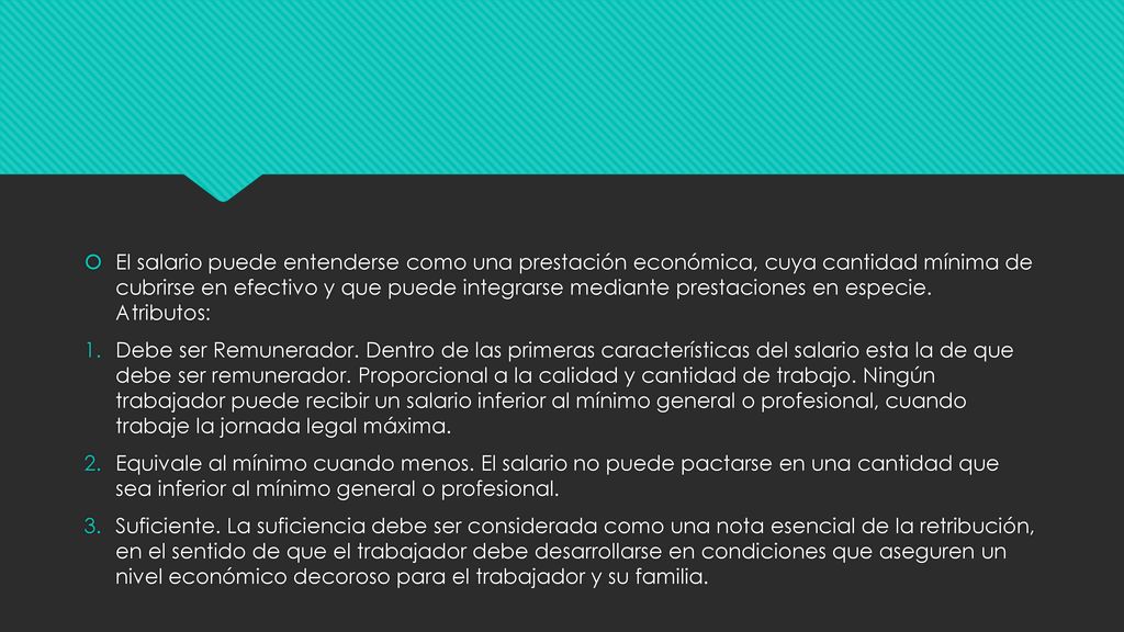 El salario puede entenderse como una prestación económica, cuya cantidad mínima de cubrirse en efectivo y que puede integrarse mediante prestaciones en especie. Atributos: