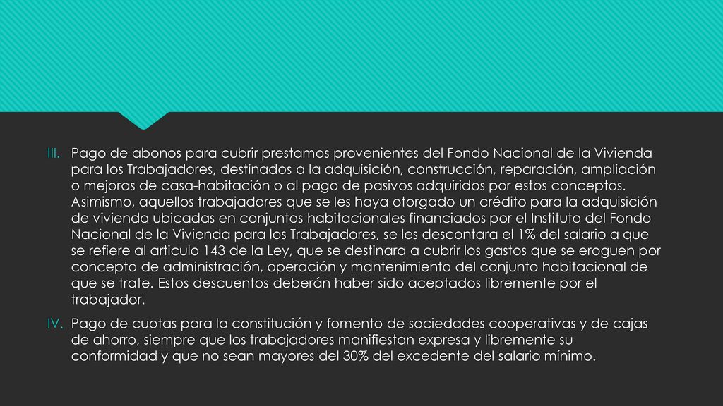 Pago de abonos para cubrir prestamos provenientes del Fondo Nacional de la Vivienda para los Trabajadores, destinados a la adquisición, construcción, reparación, ampliación o mejoras de casa-habitación o al pago de pasivos adquiridos por estos conceptos. Asimismo, aquellos trabajadores que se les haya otorgado un crédito para la adquisición de vivienda ubicadas en conjuntos habitacionales financiados por el Instituto del Fondo Nacional de la Vivienda para los Trabajadores, se les descontara el 1% del salario a que se refiere al articulo 143 de la Ley, que se destinara a cubrir los gastos que se eroguen por concepto de administración, operación y mantenimiento del conjunto habitacional de que se trate. Estos descuentos deberán haber sido aceptados libremente por el trabajador.