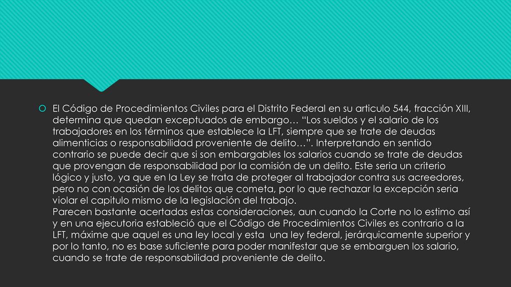 El Código de Procedimientos Civiles para el Distrito Federal en su articulo 544, fracción XIII, determina que quedan exceptuados de embargo… Los sueldos y el salario de los trabajadores en los términos que establece la LFT, siempre que se trate de deudas alimenticias o responsabilidad proveniente de delito… .