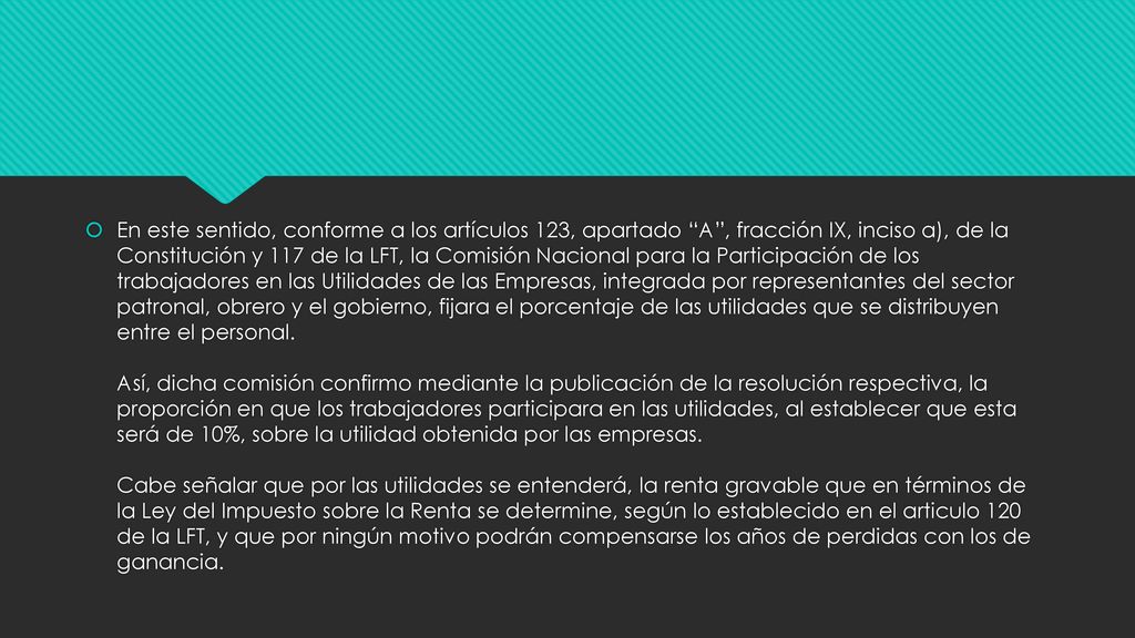 En este sentido, conforme a los artículos 123, apartado A , fracción IX, inciso a), de la Constitución y 117 de la LFT, la Comisión Nacional para la Participación de los trabajadores en las Utilidades de las Empresas, integrada por representantes del sector patronal, obrero y el gobierno, fijara el porcentaje de las utilidades que se distribuyen entre el personal.