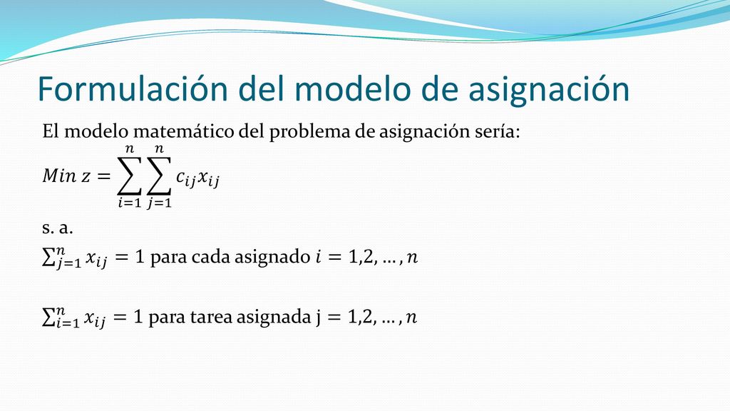 El modelo de asignación es un caso especial del modelo de transporte, donde los asignados representan orígenes y las tareas representan los destinos La oferta (demanda) en cada origen (destino) es igual a 1, el costo de transportar al asignado 𝑖 a la tarea 𝑗 es 𝑐 𝑖𝑗 , por lo que se tendría que minimizar el costo de transporte para cumplir con la asignación de cada trabajador y de cada tarea.