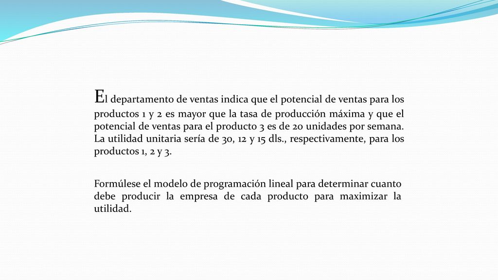 El departamento de ventas indica que el potencial de ventas para los productos 1 y 2 es mayor que la tasa de producción máxima y que el potencial de ventas para el producto 3 es de 20 unidades por semana. La utilidad unitaria sería de 30, 12 y 15 dls., respectivamente, para los productos 1, 2 y 3.