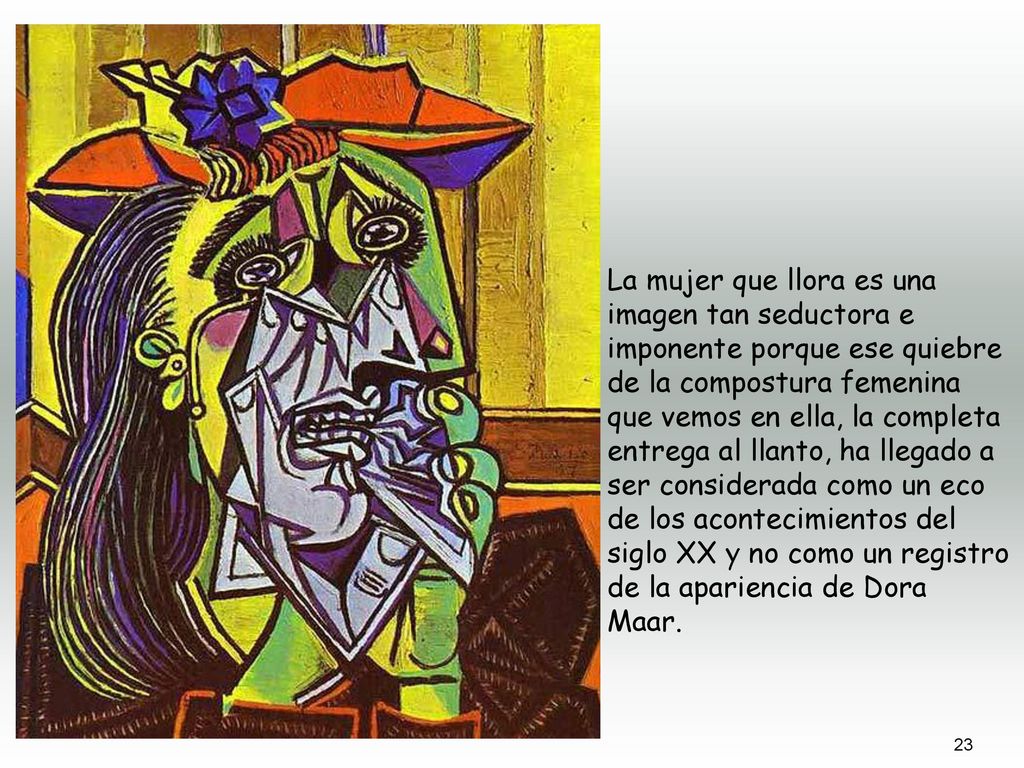La mujer que llora es una imagen tan seductora e imponente porque ese quiebre de la compostura femenina que vemos en ella, la completa entrega al llanto, ha llegado a ser considerada como un eco de los acontecimientos del siglo XX y no como un registro de la apariencia de Dora Maar.