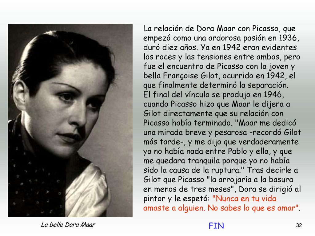 La relación de Dora Maar con Picasso, que empezó como una ardorosa pasión en 1936, duró diez años. Ya en 1942 eran evidentes los roces y las tensiones entre ambos, pero fue el encuentro de Picasso con la joven y bella Françoise Gilot, ocurrido en 1942, el que finalmente determinó la separación.