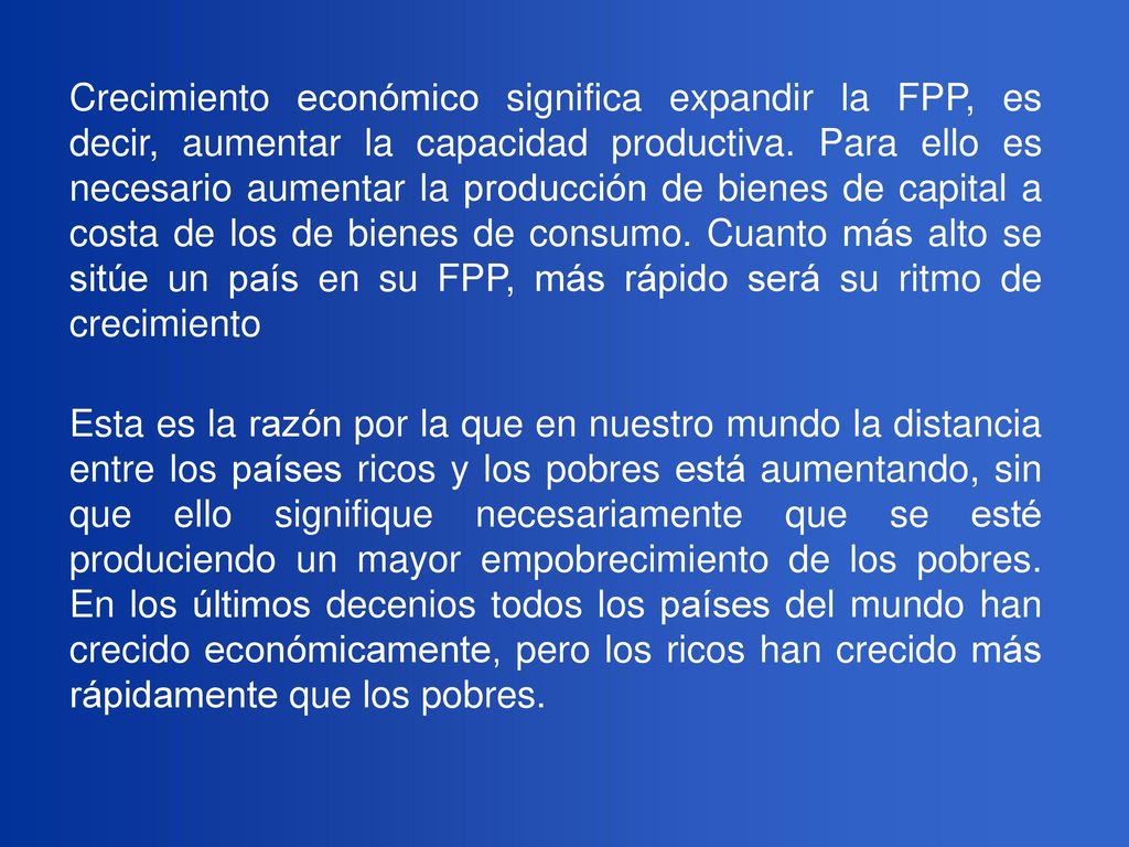 Crecimiento económico significa expandir la FPP, es decir, aumentar la capacidad productiva. Para ello es necesario aumentar la producción de bienes de capital a costa de los de bienes de consumo. Cuanto más alto se sitúe un país en su FPP, más rápido será su ritmo de crecimiento