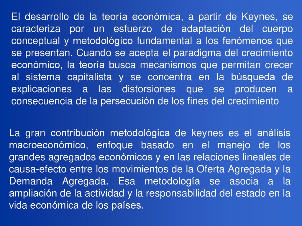 El desarrollo de la teoría económica, a partir de Keynes, se caracteriza por un esfuerzo de adaptación del cuerpo conceptual y metodológico fundamental a los fenómenos que se presentan. Cuando se acepta el paradigma del crecimiento económico, la teoría busca mecanismos que permitan crecer al sistema capitalista y se concentra en la búsqueda de explicaciones a las distorsiones que se producen a consecuencia de la persecución de los fines del crecimiento