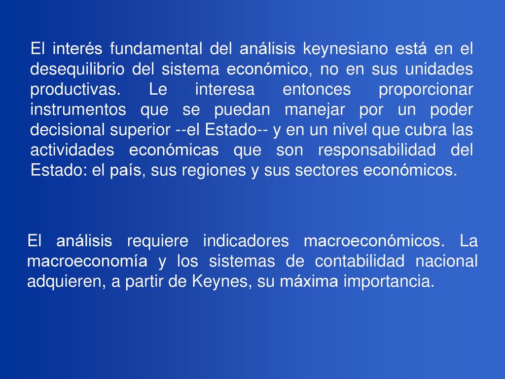 El interés fundamental del análisis keynesiano está en el desequilibrio del sistema económico, no en sus unidades productivas. Le interesa entonces proporcionar instrumentos que se puedan manejar por un poder decisional superior --el Estado-- y en un nivel que cubra las actividades económicas que son responsabilidad del Estado: el país, sus regiones y sus sectores económicos.