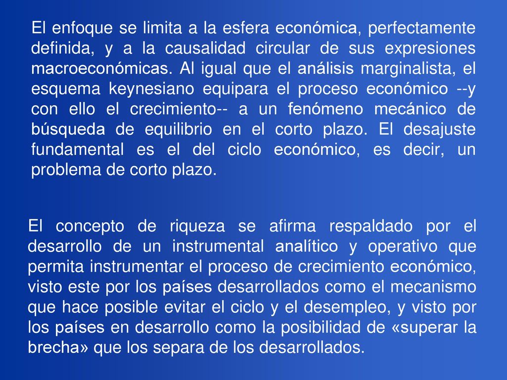 El enfoque se limita a la esfera económica, perfectamente definida, y a la causalidad circular de sus expresiones macroeconómicas. Al igual que el análisis marginalista, el esquema keynesiano equipara el proceso económico --y con ello el crecimiento-- a un fenómeno mecánico de búsqueda de equilibrio en el corto plazo. El desajuste fundamental es el del ciclo económico, es decir, un problema de corto plazo.