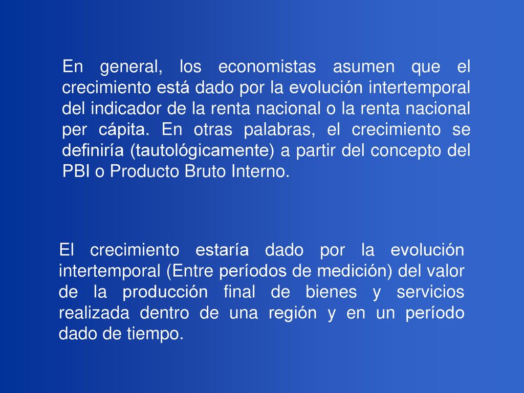 En general, los economistas asumen que el crecimiento está dado por la evolución intertemporal del indicador de la renta nacional o la renta nacional per cápita. En otras palabras, el crecimiento se definiría (tautológicamente) a partir del concepto del PBI o Producto Bruto Interno.