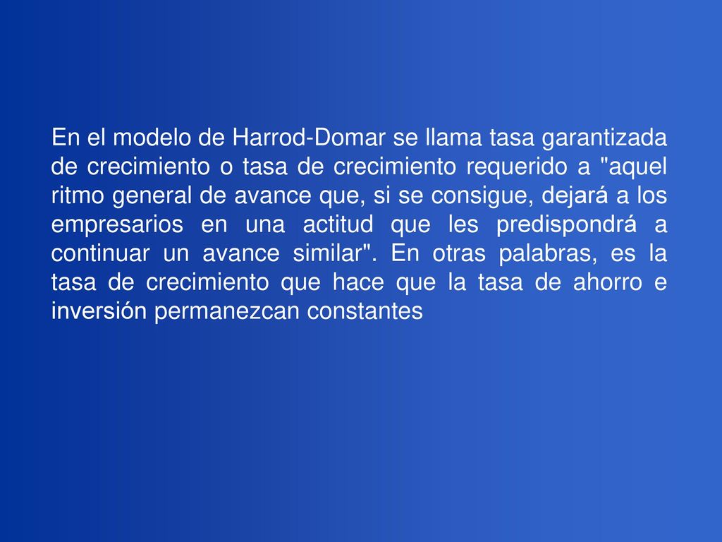 En el modelo de Harrod-Domar se llama tasa garantizada de crecimiento o tasa de crecimiento requerido a aquel ritmo general de avance que, si se consigue, dejará a los empresarios en una actitud que les predispondrá a continuar un avance similar .