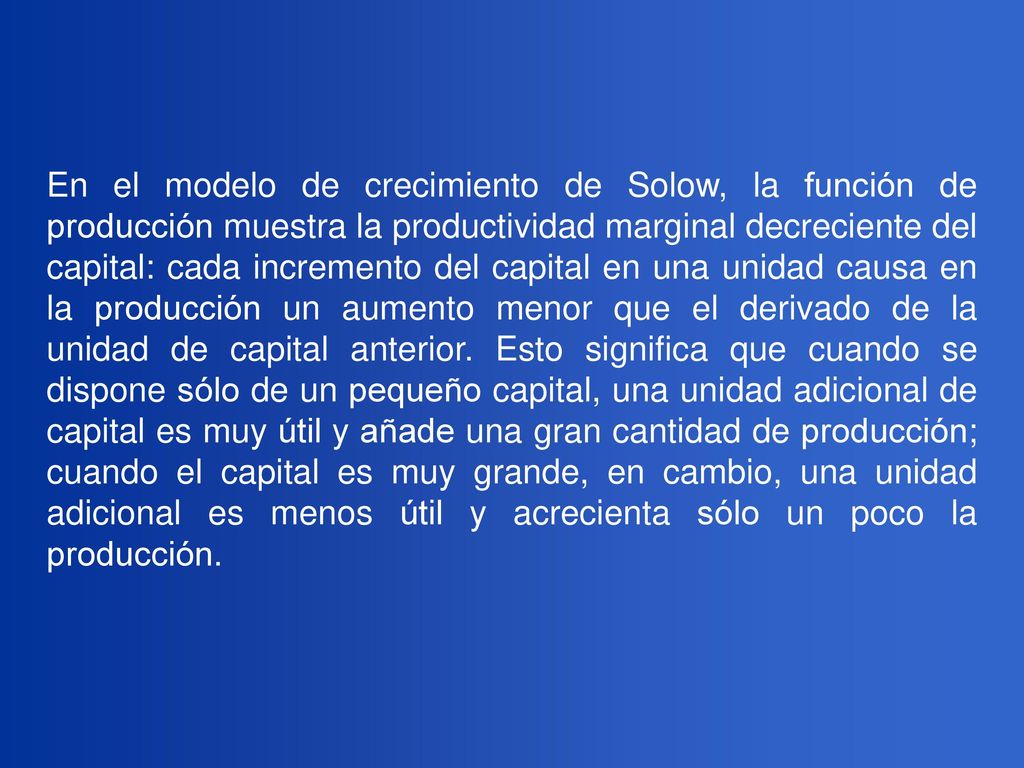 En el modelo de crecimiento de Solow, la función de producción muestra la productividad marginal decreciente del capital: cada incremento del capital en una unidad causa en la producción un aumento menor que el derivado de la unidad de capital anterior.