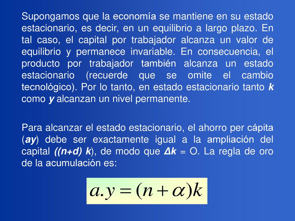 Supongamos que la economía se mantiene en su estado estacionario, es decir, en un equilibrio a largo plazo. En tal caso, el capital por trabajador alcanza un valor de equilibrio y permanece invariable. En consecuencia, el producto por trabajador también alcanza un estado estacionario (recuerde que se omite el cambio tecnológico). Por lo tanto, en estado estacionario tanto k como y alcanzan un nivel permanente.