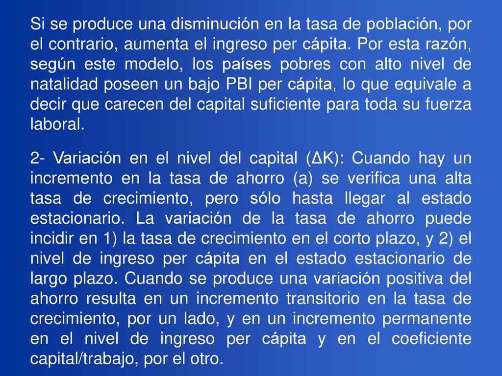 Si se produce una disminución en la tasa de población, por el contrario, aumenta el ingreso per cápita. Por esta razón, según este modelo, los países pobres con alto nivel de natalidad poseen un bajo PBI per cápita, lo que equivale a decir que carecen del capital suficiente para toda su fuerza laboral.