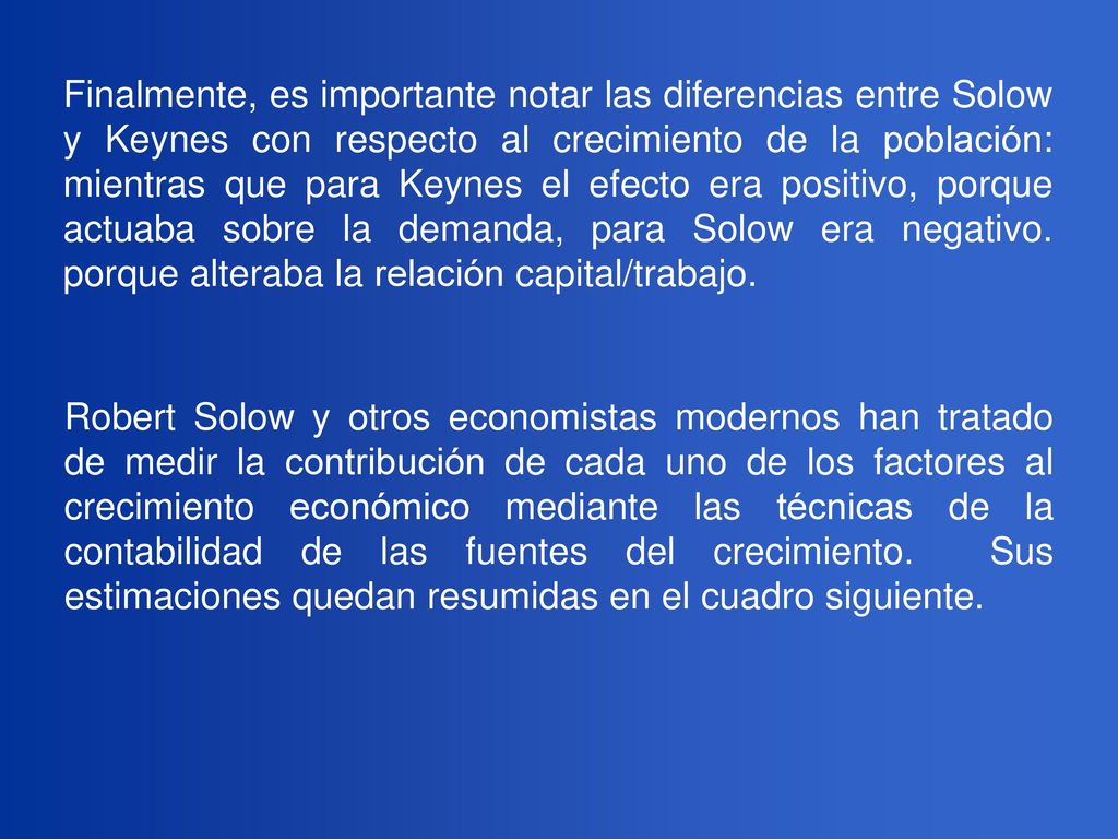 Finalmente, es importante notar las diferencias entre Solow y Keynes con respecto al crecimiento de la población: mientras que para Keynes el efecto era positivo, porque actuaba sobre la demanda, para Solow era negativo. porque alteraba la relación capital/trabajo.