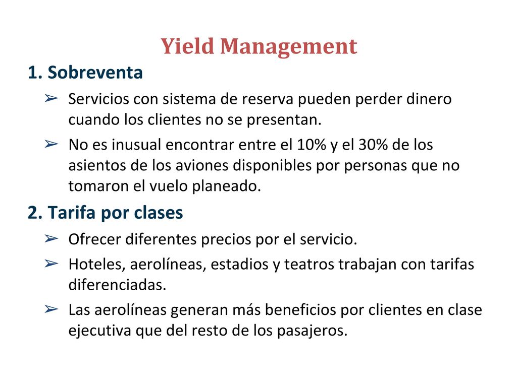 Yield Management La asignación de recursos de la compañía a los clientes a precios que maximicen los ingresos o el rendimiento de ésta.