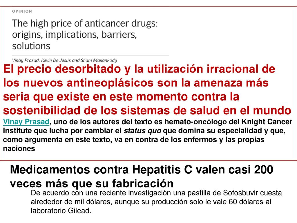 El precio desorbitado y la utilización irracional de los nuevos antineoplásicos son la amenaza más seria que existe en este momento contra la sostenibilidad de los sistemas de salud en el mundo Vinay Prasad, uno de los autores del texto es hemato-oncólogo del Knight Cancer Institute que lucha por cambiar el status quo que domina su especialidad y que, como argumenta en este texto, va en contra de los enfermos y las propias naciones