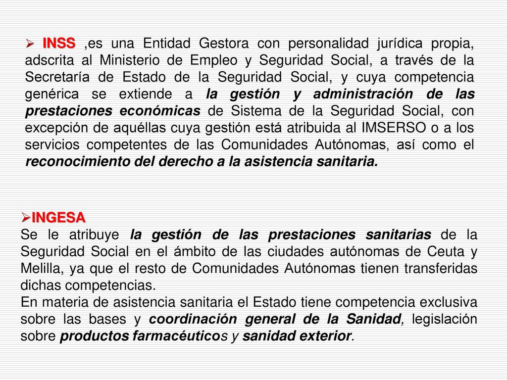 INSS ,es una Entidad Gestora con personalidad jurídica propia, adscrita al Ministerio de Empleo y Seguridad Social, a través de la Secretaría de Estado de la Seguridad Social, y cuya competencia genérica se extiende a la gestión y administración de las prestaciones económicas de Sistema de la Seguridad Social, con excepción de aquéllas cuya gestión está atribuida al IMSERSO o a los servicios competentes de las Comunidades Autónomas, así como el reconocimiento del derecho a la asistencia sanitaria.