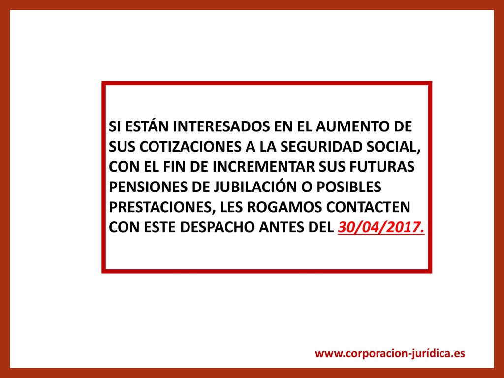 SI ESTÁN INTERESADOS EN EL AUMENTO DE SUS COTIZACIONES A LA SEGURIDAD SOCIAL, CON EL FIN DE INCREMENTAR SUS FUTURAS PENSIONES DE JUBILACIÓN O POSIBLES PRESTACIONES, LES ROGAMOS CONTACTEN CON ESTE DESPACHO ANTES DEL 30/04/2017.