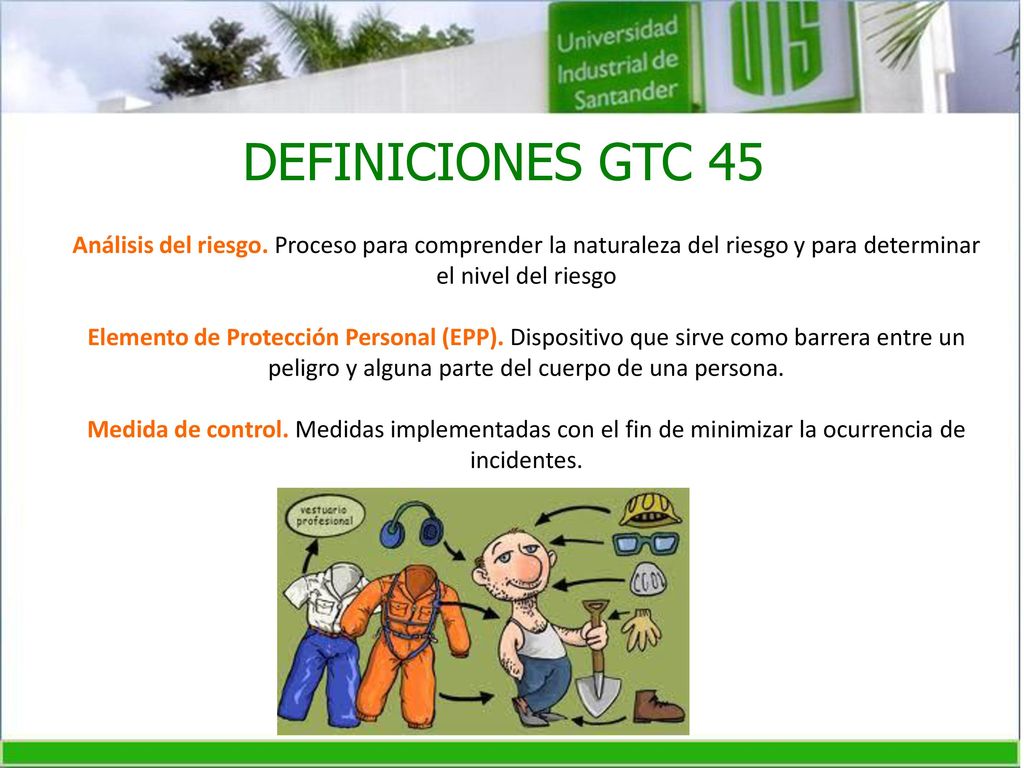 DEFINICIONES GTC 45 Análisis del riesgo. Proceso para comprender la naturaleza del riesgo y para determinar el nivel del riesgo.