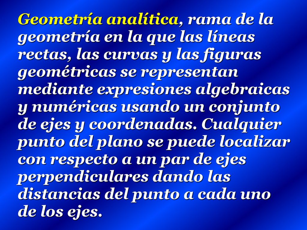 Geometría analítica, rama de la geometría en la que las líneas rectas, las curvas y las figuras geométricas se representan mediante expresiones algebraicas y numéricas usando un conjunto de ejes y coordenadas.