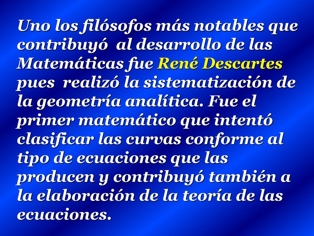 Uno los filósofos más notables que contribuyó al desarrollo de las Matemáticas fue René Descartes pues realizó la sistematización de la geometría analítica.