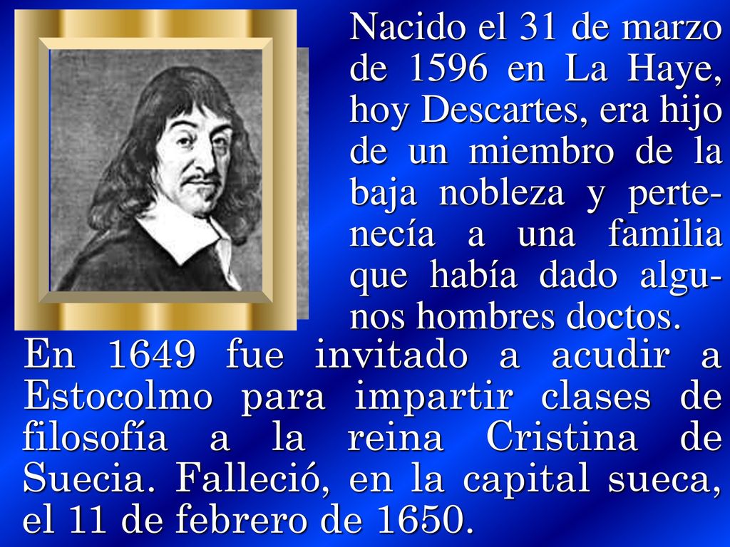 Nacido el 31 de marzo de 1596 en La Haye, hoy Descartes, era hijo de un miembro de la baja nobleza y perte- necía a una familia que había dado algu-nos hombres doctos.