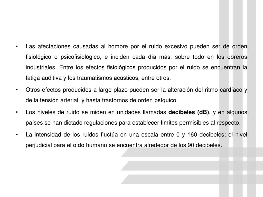 Las afectaciones causadas al hombre por el ruido excesivo pueden ser de orden fisiológico o psicofisiológico, e inciden cada día más, sobre todo en los obreros industriales. Entre los efectos fisiológicos producidos por el ruido se encuentran la fatiga auditiva y los traumatismos acústicos, entre otros.