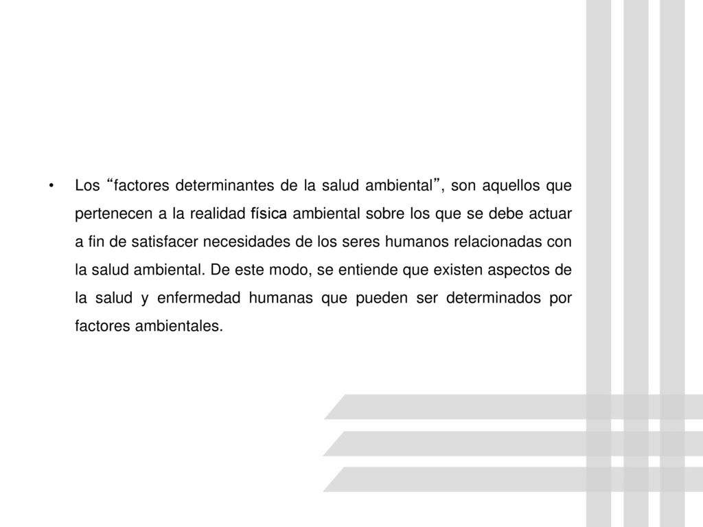 Los factores determinantes de la salud ambiental , son aquellos que pertenecen a la realidad física ambiental sobre los que se debe actuar a fin de satisfacer necesidades de los seres humanos relacionadas con la salud ambiental.