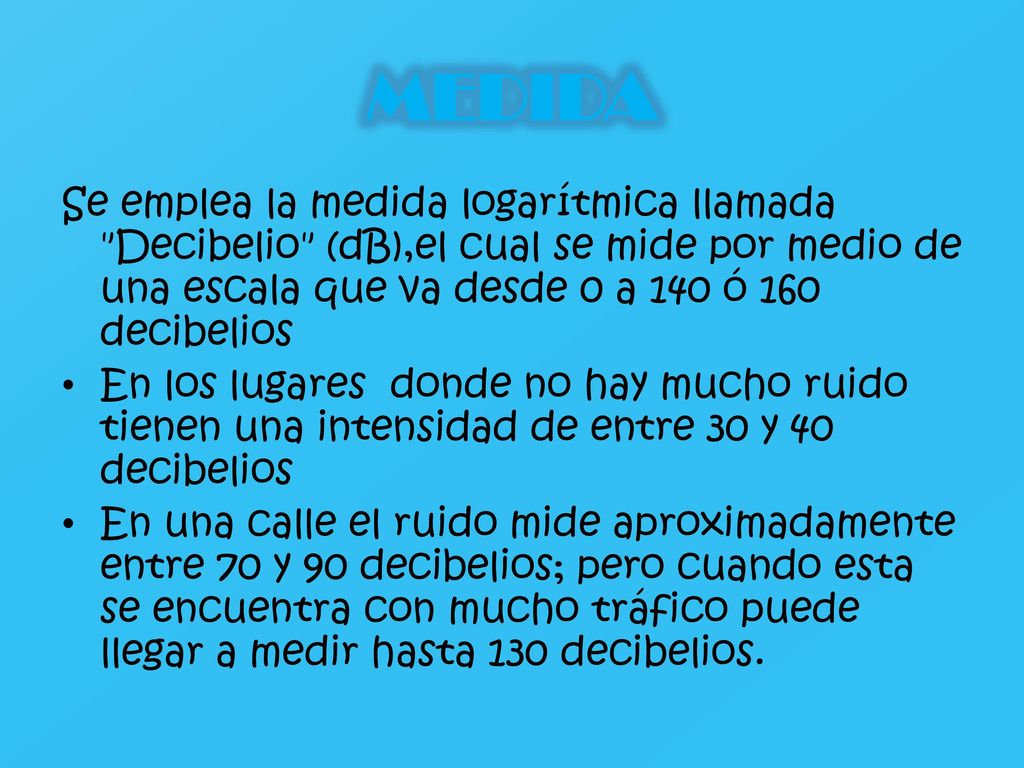 MEDIDA Se emplea la medida logarítmica llamada Decibelio (dB),el cual se mide por medio de una escala que va desde 0 a 140 ó 160 decibelios.