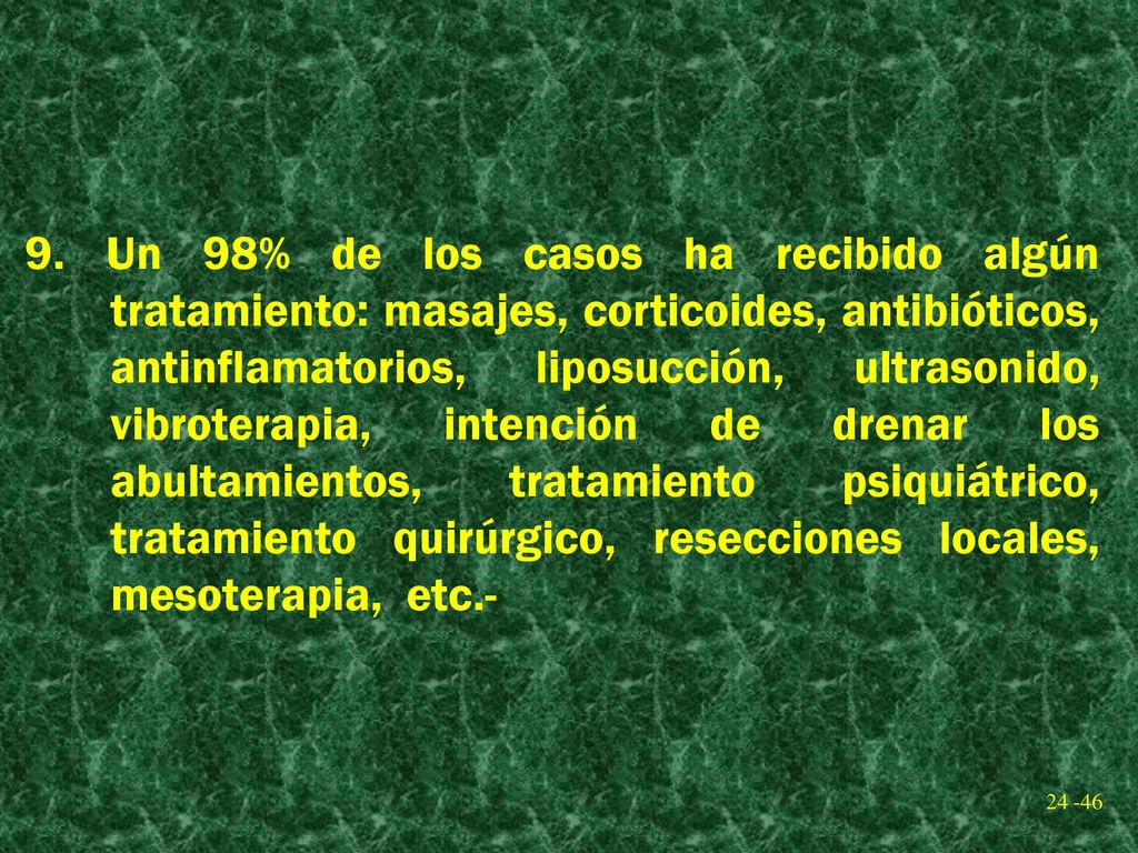 9. Un 98% de los casos ha recibido algún tratamiento: masajes, corticoides, antibióticos, antinflamatorios, liposucción, ultrasonido, vibroterapia, intención de drenar los abultamientos, tratamiento psiquiátrico, tratamiento quirúrgico, resecciones locales, mesoterapia, etc.-