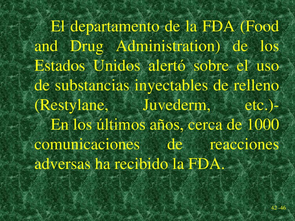 El departamento de la FDA (Food and Drug Administration) de los Estados Unidos alertó sobre el uso de substancias inyectables de relleno (Restylane, Juvederm, etc.)- En los últimos años, cerca de 1000 comunicaciones de reacciones adversas ha recibido la FDA.