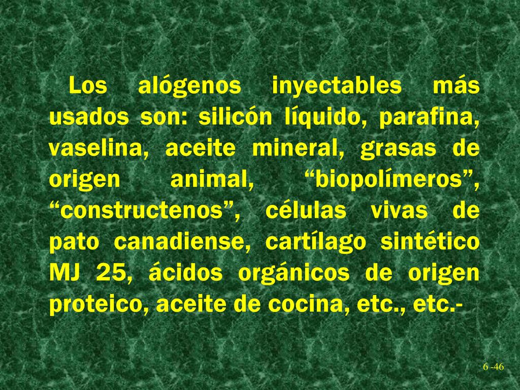 Los alógenos inyectables más usados son: silicón líquido, parafina, vaselina, aceite mineral, grasas de origen animal, biopolímeros , constructenos , células vivas de pato canadiense, cartílago sintético MJ 25, ácidos orgánicos de origen proteico, aceite de cocina, etc., etc.-