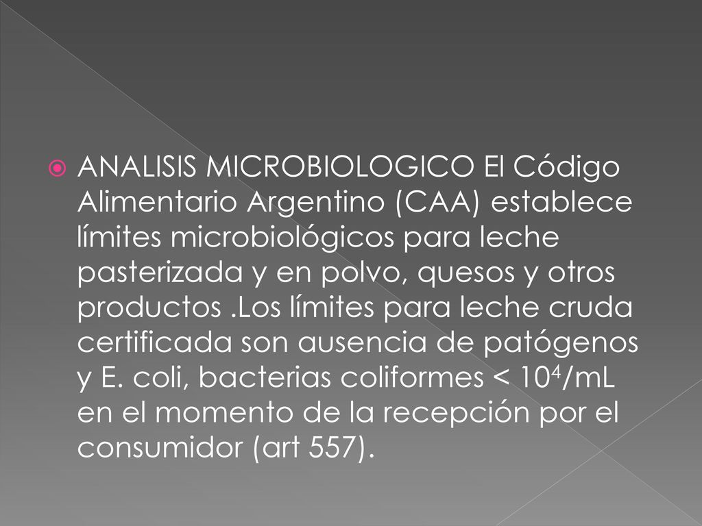 ANALISIS MICROBIOLOGICO El Código Alimentario Argentino (CAA) establece límites microbiológicos para leche pasterizada y en polvo, quesos y otros productos .Los límites para leche cruda certificada son ausencia de patógenos y E.