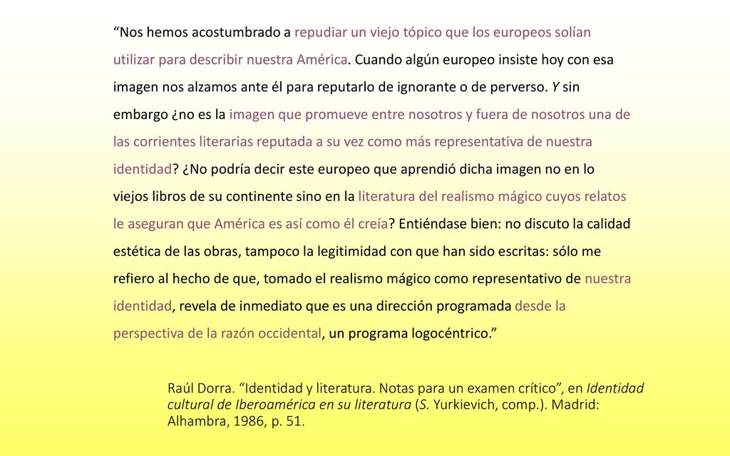 Nos hemos acostumbrado a repudiar un viejo tópico que los europeos solían utilizar para describir nuestra América. Cuando algún europeo insiste hoy con esa imagen nos alzamos ante él para reputarlo de ignorante o de perverso. Y sin embargo ¿no es la imagen que promueve entre nosotros y fuera de nosotros una de las corrientes literarias reputada a su vez como más representativa de nuestra identidad ¿No podría decir este europeo que aprendió dicha imagen no en lo viejos libros de su continente sino en la literatura del realismo mágico cuyos relatos le aseguran que América es así como él creía Entiéndase bien: no discuto la calidad estética de las obras, tampoco la legitimidad con que han sido escritas: sólo me refiero al hecho de que, tomado el realismo mágico como representativo de nuestra identidad, revela de inmediato que es una dirección programada desde la perspectiva de la razón occidental, un programa logocéntrico.