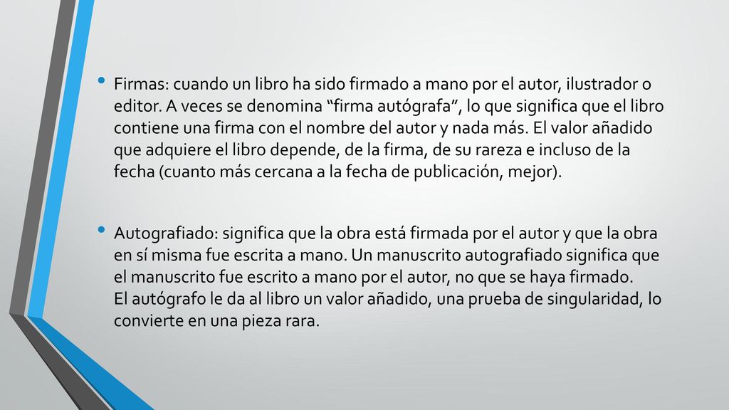 Firmas: cuando un libro ha sido firmado a mano por el autor, ilustrador o editor. A veces se denomina firma autógrafa , lo que significa que el libro contiene una firma con el nombre del autor y nada más. El valor añadido que adquiere el libro depende, de la firma, de su rareza e incluso de la fecha (cuanto más cercana a la fecha de publicación, mejor).
