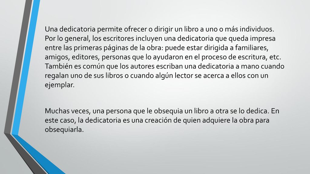 Una dedicatoria permite ofrecer o dirigir un libro a uno o más individuos. Por lo general, los escritores incluyen una dedicatoria que queda impresa entre las primeras páginas de la obra: puede estar dirigida a familiares, amigos, editores, personas que lo ayudaron en el proceso de escritura, etc. También es común que los autores escriban una dedicatoria a mano cuando regalan uno de sus libros o cuando algún lector se acerca a ellos con un ejemplar.