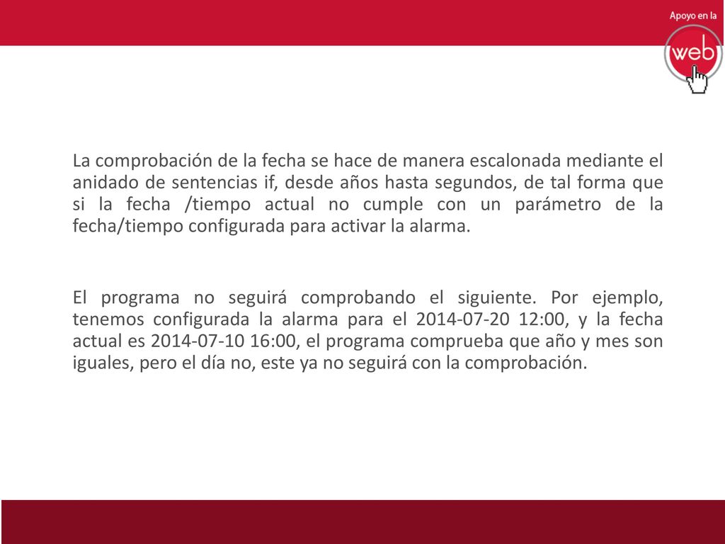 La comprobación de la fecha se hace de manera escalonada mediante el anidado de sentencias if, desde años hasta segundos, de tal forma que si la fecha /tiempo actual no cumple con un parámetro de la fecha/tiempo configurada para activar la alarma.