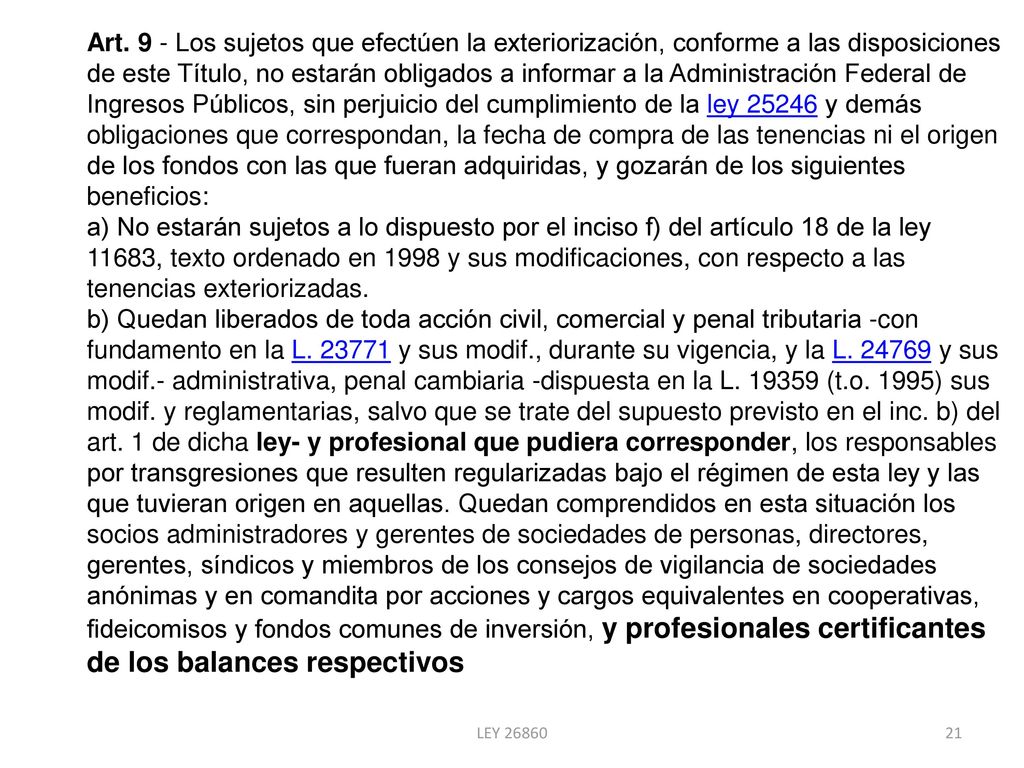 Art. 9 - Los sujetos que efectúen la exteriorización, conforme a las disposiciones de este Título, no estarán obligados a informar a la Administración Federal de Ingresos Públicos, sin perjuicio del cumplimiento de la ley y demás obligaciones que correspondan, la fecha de compra de las tenencias ni el origen de los fondos con las que fueran adquiridas, y gozarán de los siguientes beneficios: