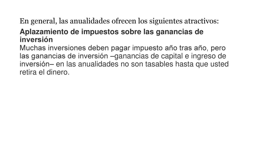 En general, las anualidades ofrecen los siguientes atractivos: Aplazamiento de impuestos sobre las ganancias de inversión Muchas inversiones deben pagar impuesto año tras año, pero las ganancias de inversión –ganancias de capital e ingreso de inversión– en las anualidades no son tasables hasta que usted retira el dinero.