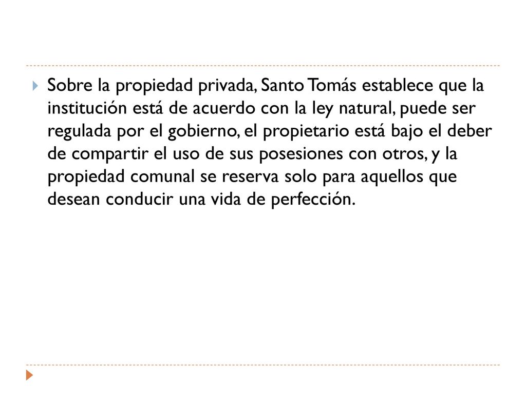 Sobre la propiedad privada, Santo Tomás establece que la institución está de acuerdo con la ley natural, puede ser regulada por el gobierno, el propietario está bajo el deber de compartir el uso de sus posesiones con otros, y la propiedad comunal se reserva solo para aquellos que desean conducir una vida de perfección.