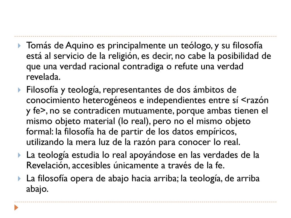Tomás de Aquino es principalmente un teólogo, y su filosofía está al servicio de la religión, es decir, no cabe la posibilidad de que una verdad racional contradiga o refute una verdad revelada.