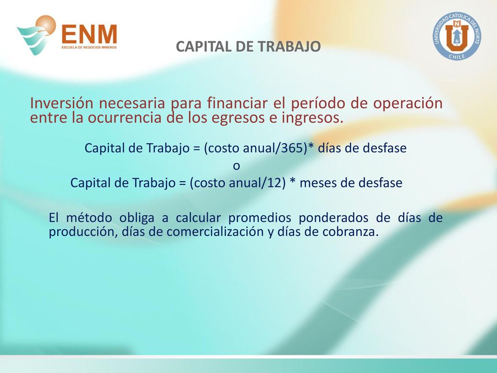 CAPITAL DE TRABAJO Inversión necesaria para financiar el período de operación entre la ocurrencia de los egresos e ingresos.