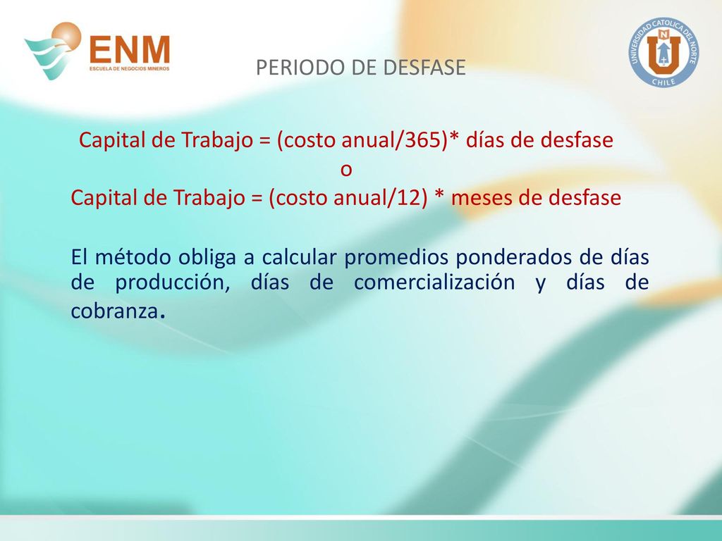 PERIODO DE DESFASE Capital de Trabajo = (costo anual/365)* días de desfase. o. Capital de Trabajo = (costo anual/12) * meses de desfase.