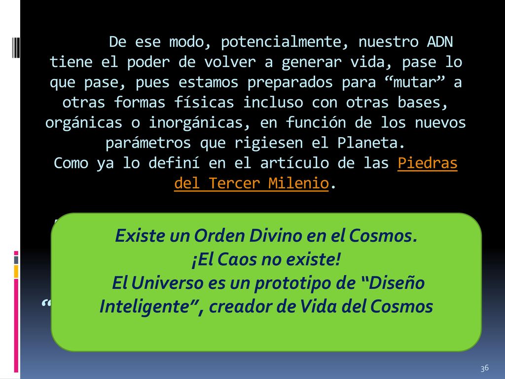 De ese modo, potencialmente, nuestro ADN tiene el poder de volver a generar vida, pase lo que pase, pues estamos preparados para mutar a otras formas físicas incluso con otras bases, orgánicas o inorgánicas, en función de los nuevos parámetros que rigiesen el Planeta. Como ya lo definí en el artículo de las Piedras del Tercer Milenio. Existe un Orden Divino en el Cosmos. ¡El Caos no existe! El Universo es un prototipo de Diseño Inteligente , creador de Vida del Cosmos