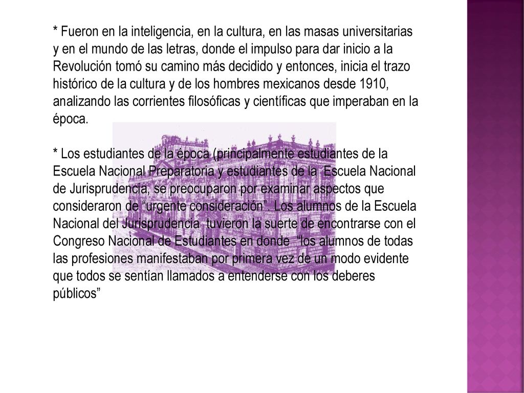 * Fueron en la inteligencia, en la cultura, en las masas universitarias y en el mundo de las letras, donde el impulso para dar inicio a la Revolución tomó su camino más decidido y entonces, inicia el trazo histórico de la cultura y de los hombres mexicanos desde 1910, analizando las corrientes filosóficas y científicas que imperaban en la época.