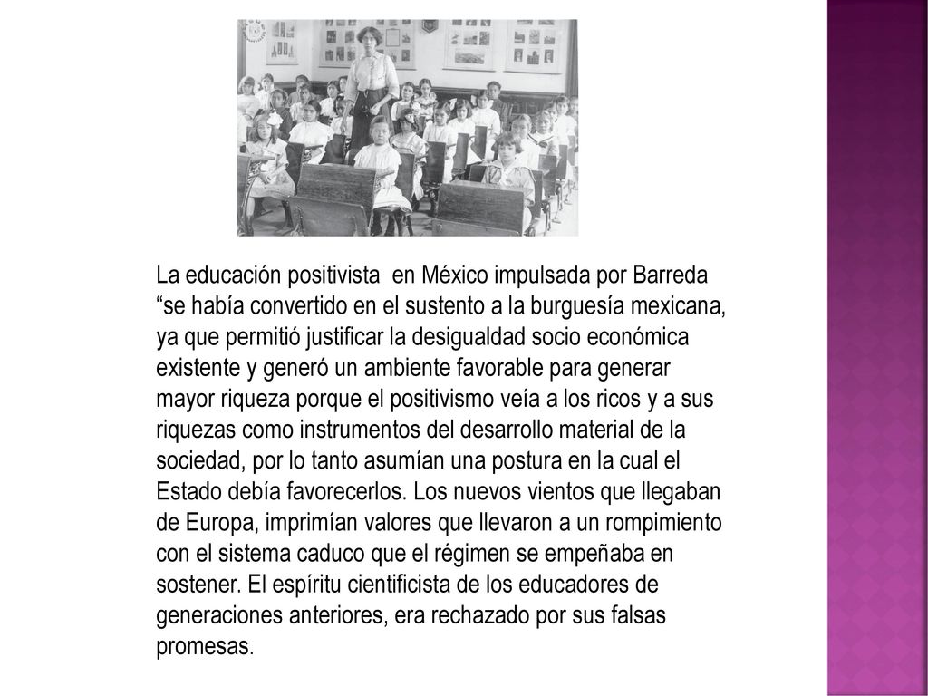La educación positivista en México impulsada por Barreda se había convertido en el sustento a la burguesía mexicana, ya que permitió justificar la desigualdad socio económica existente y generó un ambiente favorable para generar mayor riqueza porque el positivismo veía a los ricos y a sus riquezas como instrumentos del desarrollo material de la sociedad, por lo tanto asumían una postura en la cual el Estado debía favorecerlos.