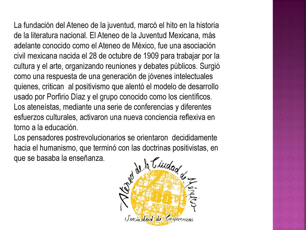La fundación del Ateneo de la juventud, marcó el hito en la historia de la literatura nacional. El Ateneo de la Juventud Mexicana, más adelante conocido como el Ateneo de México, fue una asociación civil mexicana nacida el 28 de octubre de 1909 para trabajar por la cultura y el arte, organizando reuniones y debates públicos. Surgió como una respuesta de una generación de jóvenes intelectuales quienes, critican al positivismo que alentó el modelo de desarrollo usado por Porfirio Díaz y el grupo conocido como los científicos. Los ateneístas, mediante una serie de conferencias y diferentes esfuerzos culturales, activaron una nueva conciencia reflexiva en torno a la educación.