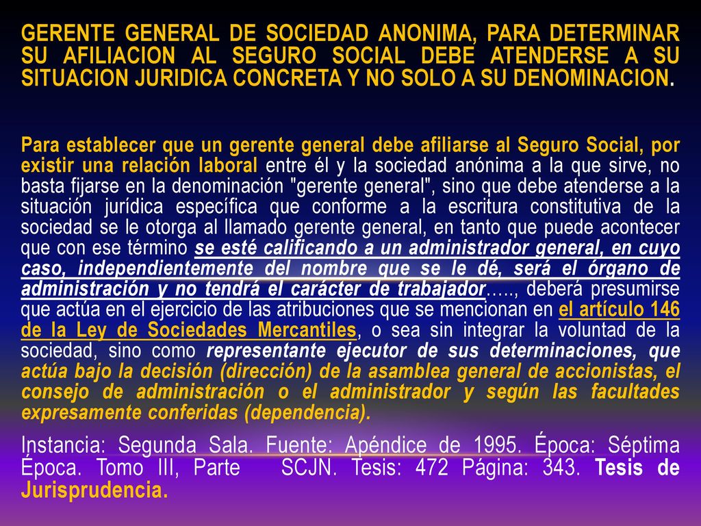 GERENTE GENERAL DE SOCIEDAD ANONIMA, PARA DETERMINAR SU AFILIACION AL SEGURO SOCIAL DEBE ATENDERSE A SU SITUACION JURIDICA CONCRETA Y NO SOLO A SU DENOMINACION.
